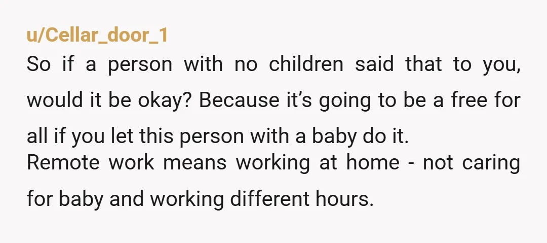 u/Seasons71Four WFH is not a substitute for childcare, ESPECIALLY infants. "I can be available for emergencies." ...until you can't. If she wants to give her babysitter days off, then she...
