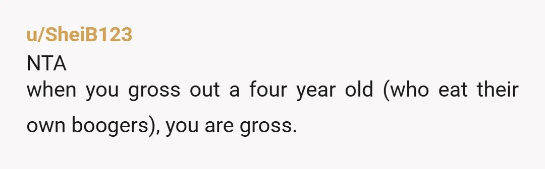 u/SheiB123 NTA when you gross out a four year old (who eat their own boogers), you are gross.