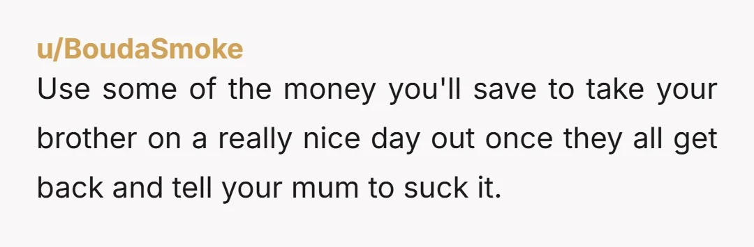u/BoudaSmoke
Use some of the money you'll save to take your brother on a really nice day out once they all get back and tell your mum to suck it.