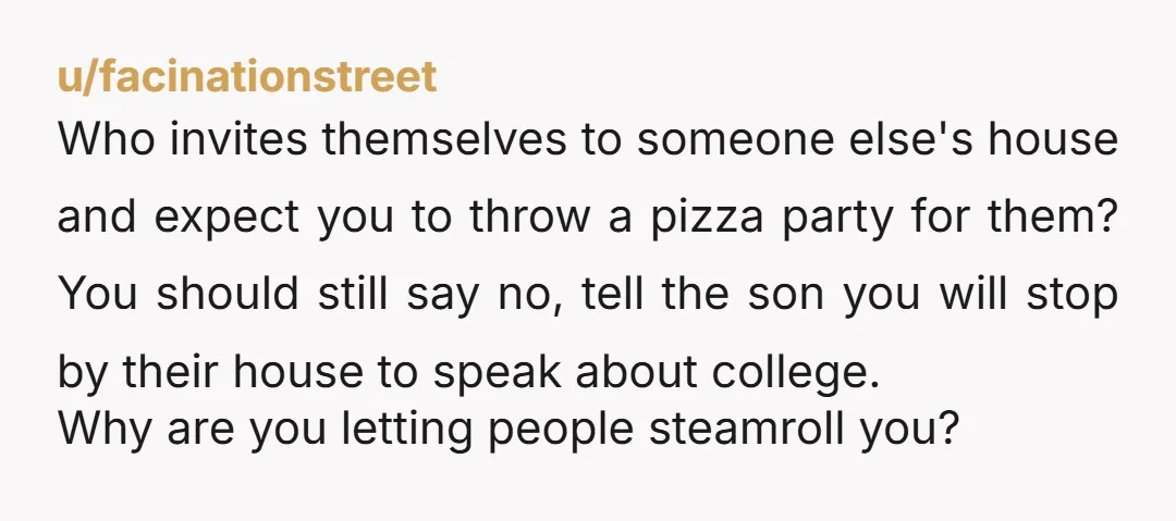 u/facinationstreet Who invites themselves to someone else's house and expect you to throw a pizza party for them? You should still say no, tell the son you will stop by...