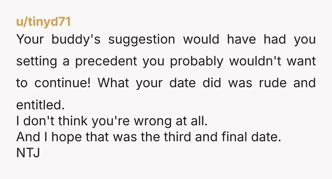 u/tinyd71 Your buddy's suggestion would have had you setting a precedent you probably wouldn't want to continue! What your date did was rude and entitled. I don't think you're wrong...