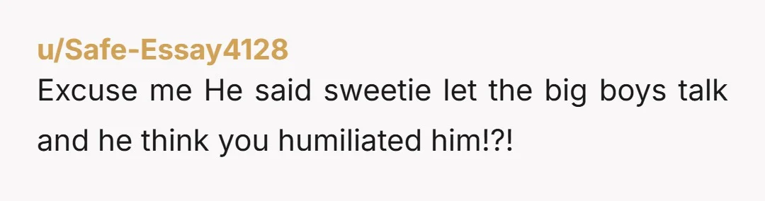 u/Safe-Essay4128 Excuse me He said sweetie let the big boys talk and he think you humiliated him!?!