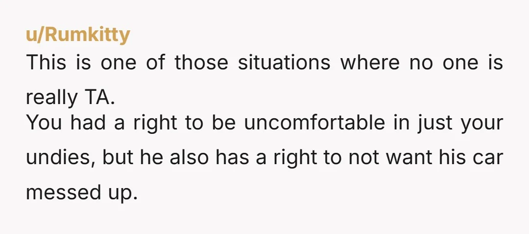u/Rumkitty This is one of those situations where no one is really TA. You had a right to be uncomfortable in just your undies, but he also has a right...