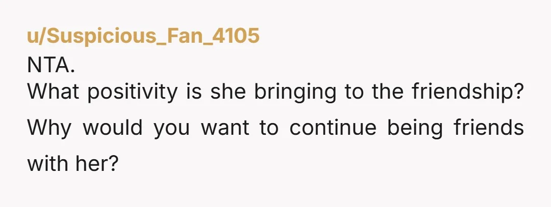 u/Suspicious_Fan_4105
NTA.
What positivity is she bringing to the friendship? Why would you want to continue being friends with her?