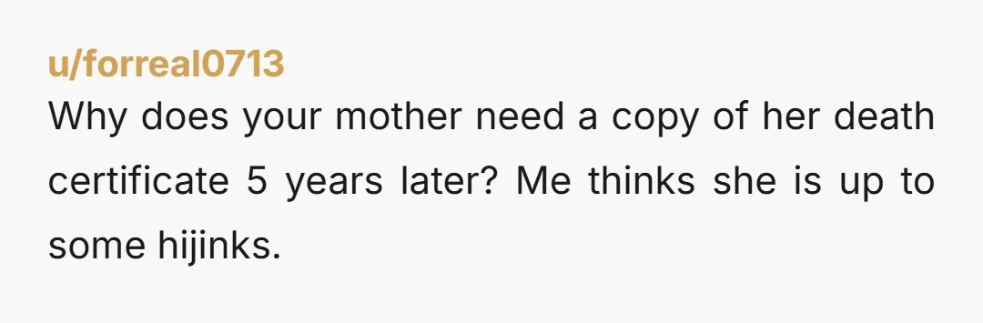 u/forreal0713
Why does your mother need a copy of her death certificate 5 years later? Me thinks she is up to some hijinks.