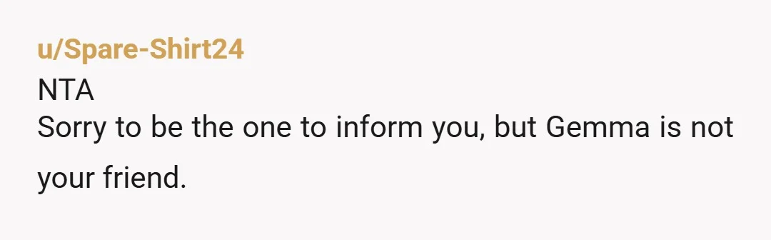 u/LdiJ46 Gemma is not your friend. Or, Gemma was sort of your friend but is so under the thumb of her husband that she does whatever he wants even if...