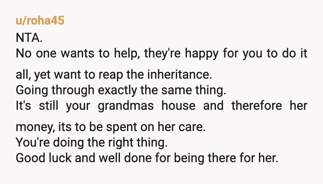 u/roha45 NTA. No one wants to help, they're happy for you to do it all, yet want to reap the inheritance. Going through exactly the same thing. It's still your...