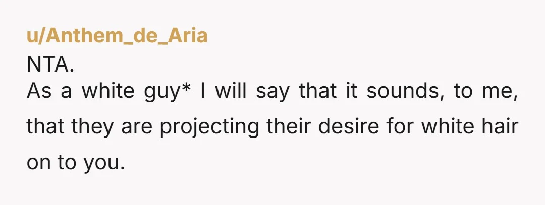 u/Anthem_de_Aria NTA. As a white guy* I will say that it sounds, to me, that they are projecting their desire for white hair on to you. It is an unfortunate...