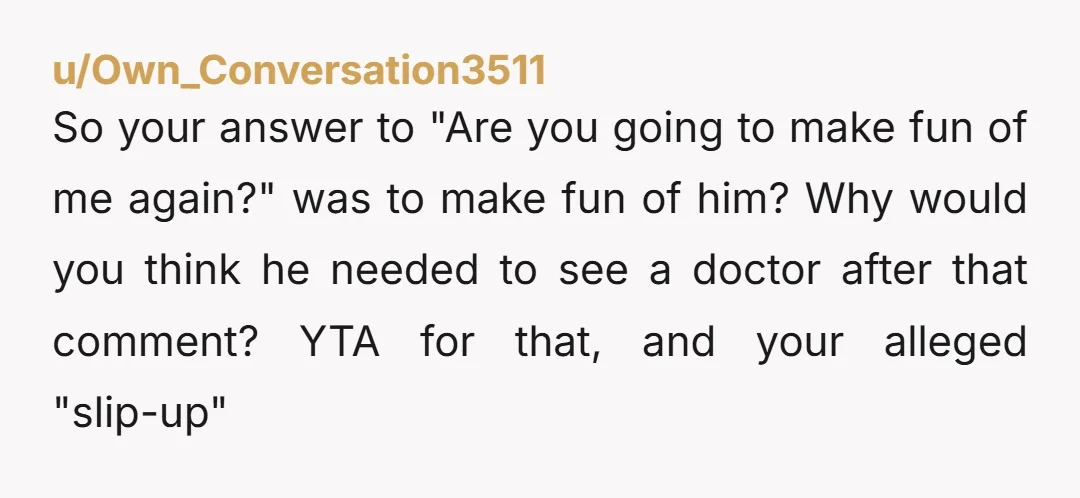 u/Own_Conversation3511 So your answer to "Are you going to make fun of me again?" was to make fun of him? Why would you think he needed to see a doctor...