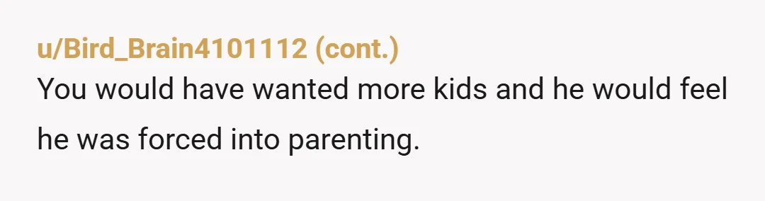 u/ReiBunnZ Screw him, he got his one kid, and he damn well better be happy. I literally read “you should’ve tried harder so that I could’ve trapped you in an...