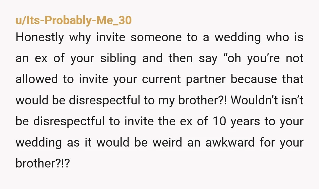 u/Its-Probably-Me_30 Honestly why invite someone to a wedding who is an ex of your sibling and then say “oh you’re not allowed to invite your current partner because that would...