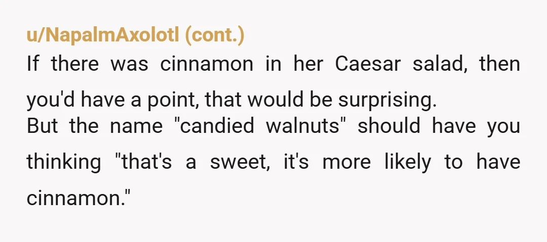 u/BeterP
YTA
Allergy = your responsibility to mention.
Every time.
Cinnamon in candied nuts isn’t unusual.
You assumed wrong.
No heads-up, no grounds to complain
