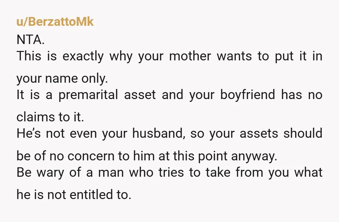 u/BerzattoMk NTA. This is exactly why your mother wants to put it in your name only. It is a premarital asset and your boyfriend has no claims to it. He’s...