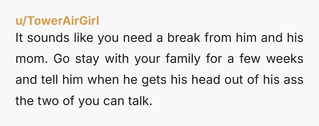 u/TowerAirGirl It sounds like you need a break from him and his mom. Go stay with your family for a few weeks and tell him when he gets his head...