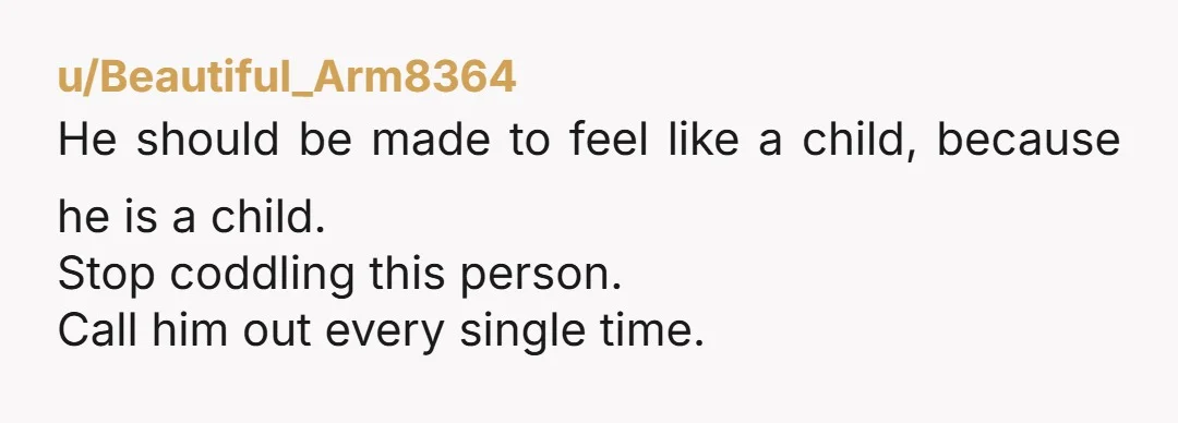 u/Beautiful_Arm8364 He should be made to feel like a child, because he is a child. Stop coddling this person. Call him out every single time.