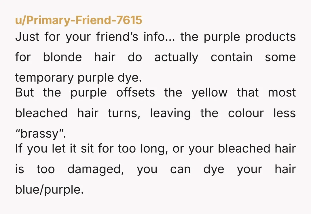 u/Primary-Friend-7615 Just for your friend’s info… the purple products for blonde hair do actually contain some temporary purple dye. But the purple offsets the yellow that most bleached hair turns,...