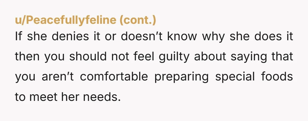u/Anxious-Routine-5526 Stop catering to her nonsense. Cook what you will for your guests and be done with it. Let her know she needs to bring her own meals since it's...