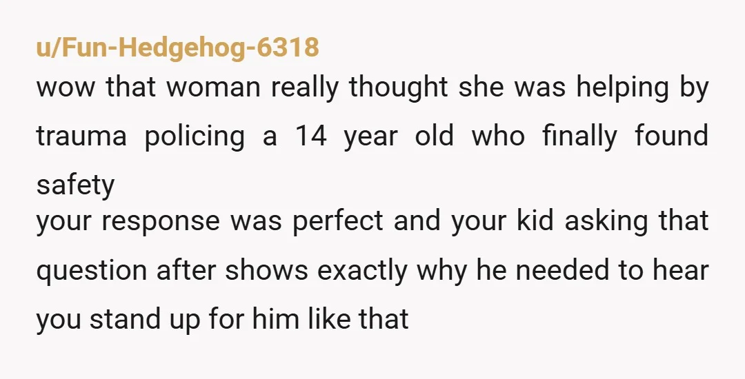 u/Fun-Hedgehog-6318 wow that woman really thought she was helping by trauma policing a 14 year old who finally found safety your response was perfect and your kid asking that question...