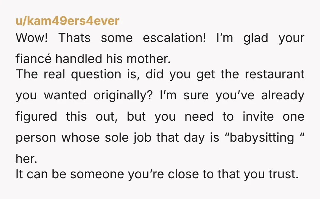 u/kam49ers4ever Wow! Thats some escalation! I’m glad your fiancé handled his mother. The real question is, did you get the restaurant you wanted originally? I’m sure you’ve already figured this...