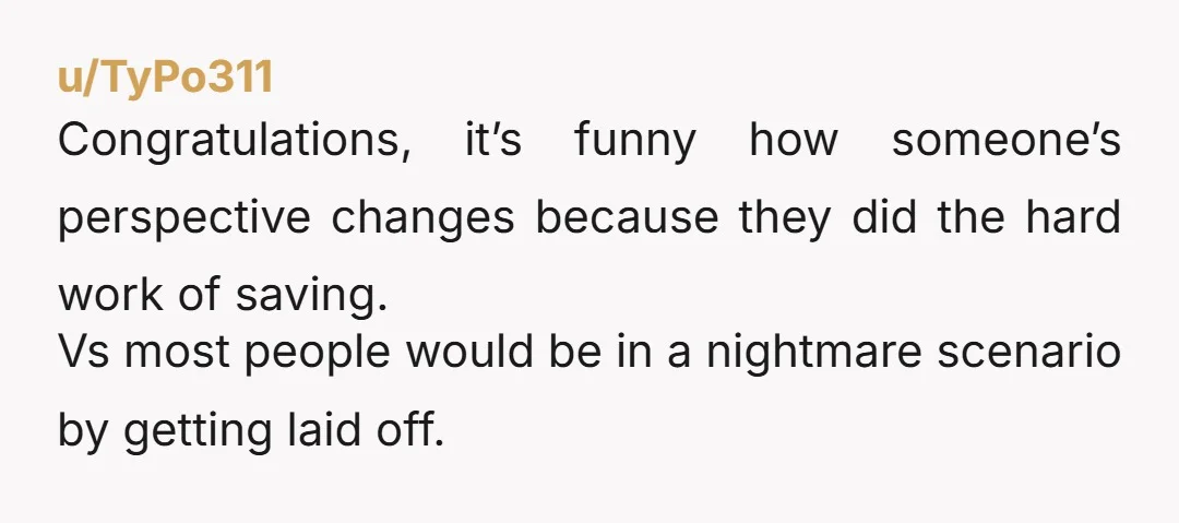 u/TyPo311
Congratulations, it’s funny how someone’s perspective changes because they did the hard work of saving.
Vs most people would be in a nightmare scenario by getting laid off.