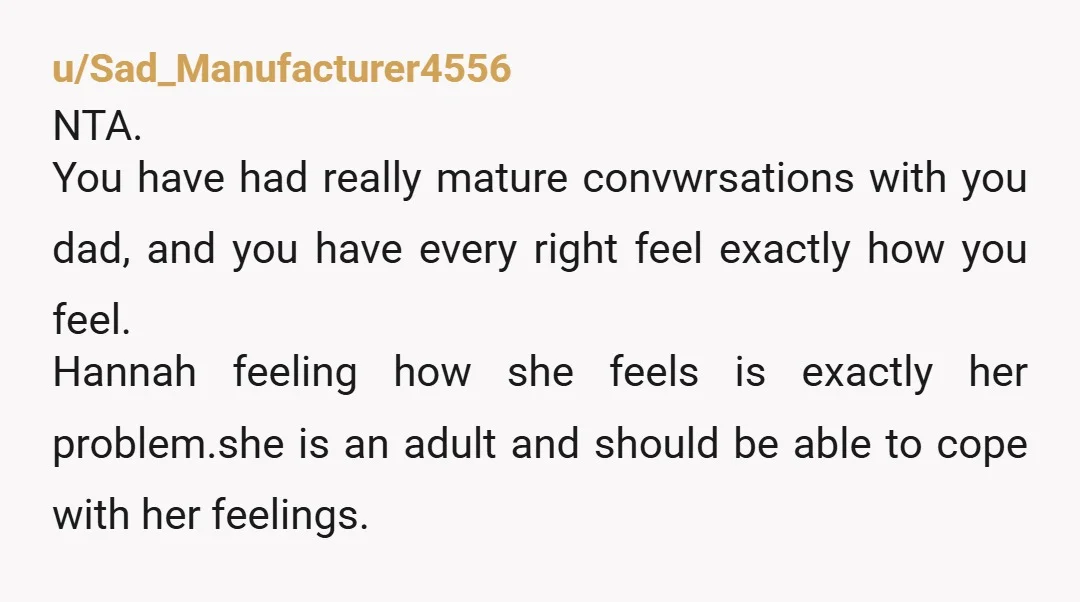 u/ritan7471 NTA. I think you might need to have another talk with your Dad. "Dad, Hannah keeps pushing and saying she thinks it's time to renegotiate since she wasn't allowed...