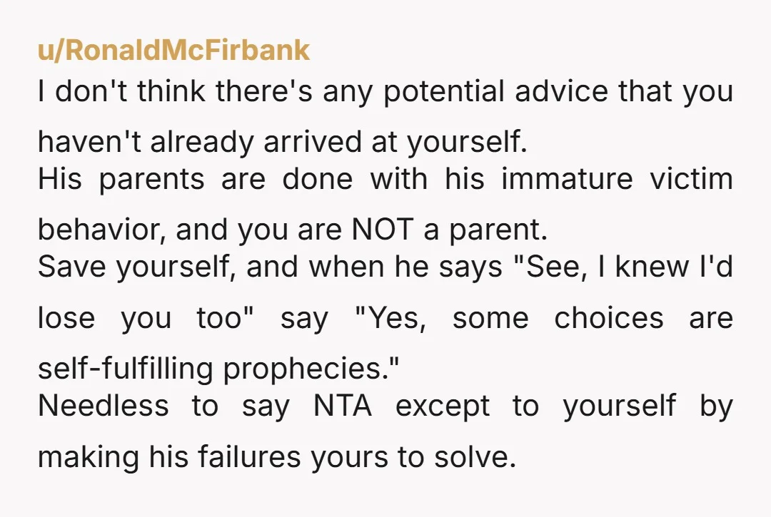 u/RonaldMcFirbank I don't think there's any potential advice that you haven't already arrived at yourself. His parents are done with his immature victim behavior, and you are NOT a parent....