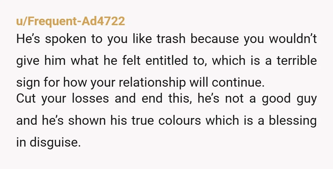 u/Frequent-Ad4722 He’s spoken to you like trash because you wouldn’t give him what he felt entitled to, which is a terrible sign for how your relationship will continue. Cut your...