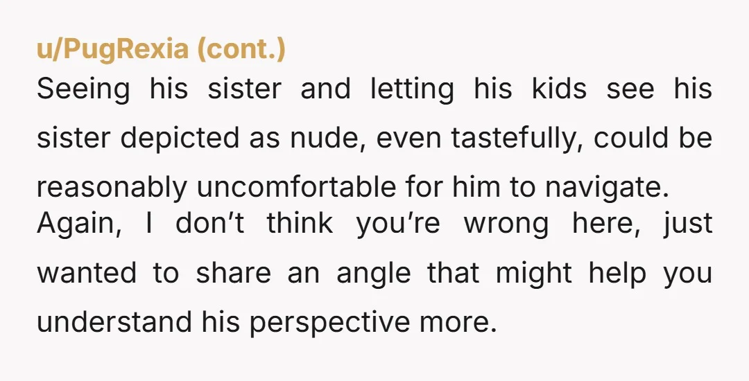 u/chameleonsEverywhere It's not inappropriate for children to see art depicting bodies. Americans and religious Christian Americans especially are really uptight about seeing skin.  But it's super super weird to have...
