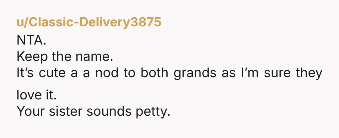 u/According-Let3541 Your sister clearly wanted to be difficult and get the props for naming her kids after your mother and is annoyed you didn’t give in to her. I suppose...