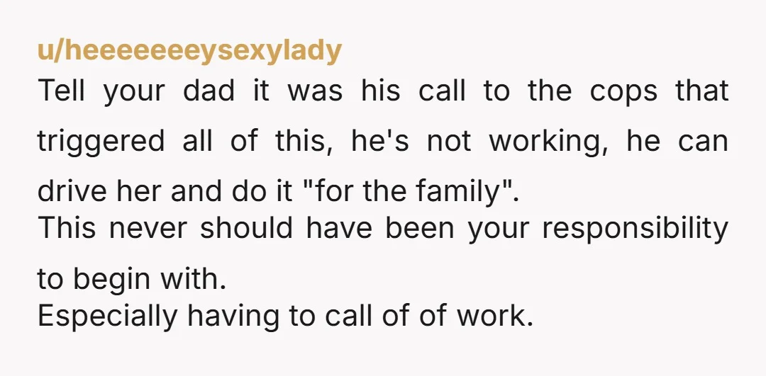 u/heeeeeeeysexylady Tell your dad it was his call to the cops that triggered all of this, he's not working, he can drive her and do it "for the family". This...
