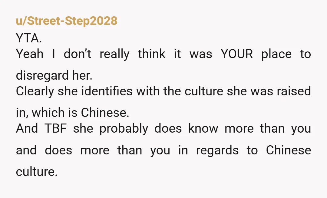 u/Street-Step2028 YTA. Yeah I don’t really think it was YOUR place to disregard her. Clearly she identifies with the culture she was raised in, which is Chinese. And TBF she...