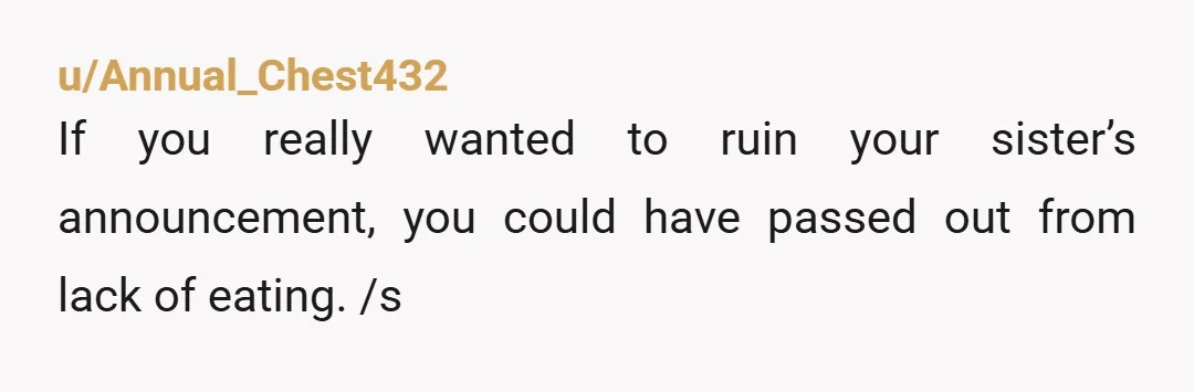u/Annual_Chest432
If you really wanted to ruin your sister’s announcement, you could have passed out from lack of eating. /s