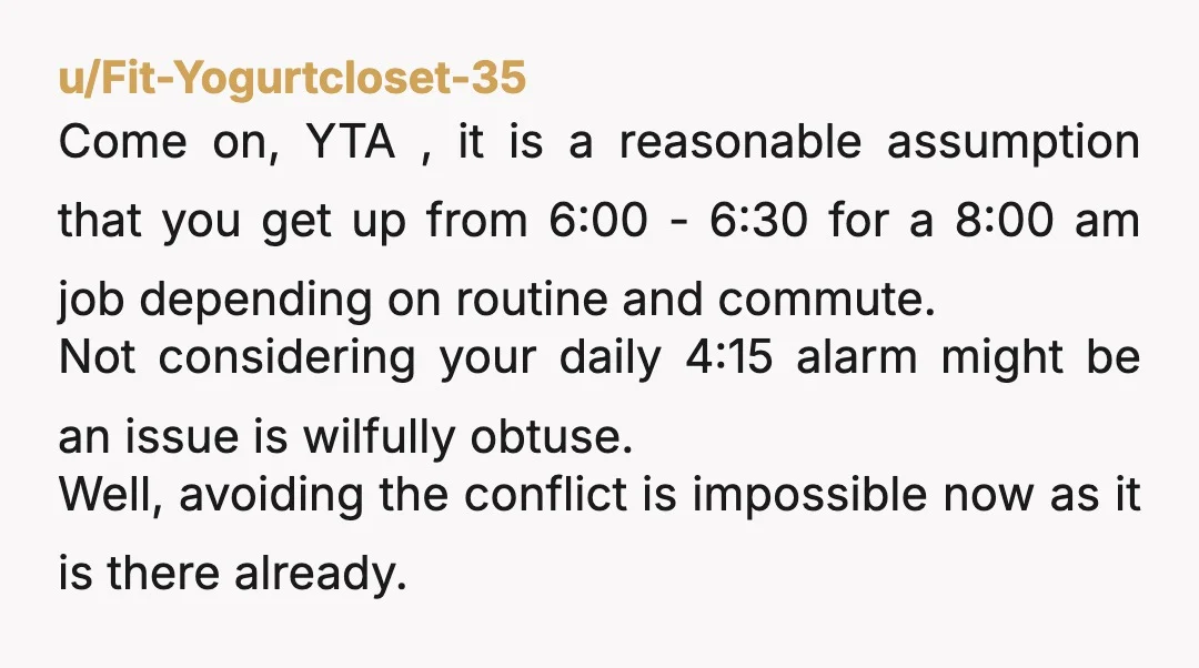 u/esteffffi Of course YTA, obviously. Waking up on purpose that early, with an alarm, is highly unusual, and not sth that she could have accounted for or asked you about...
