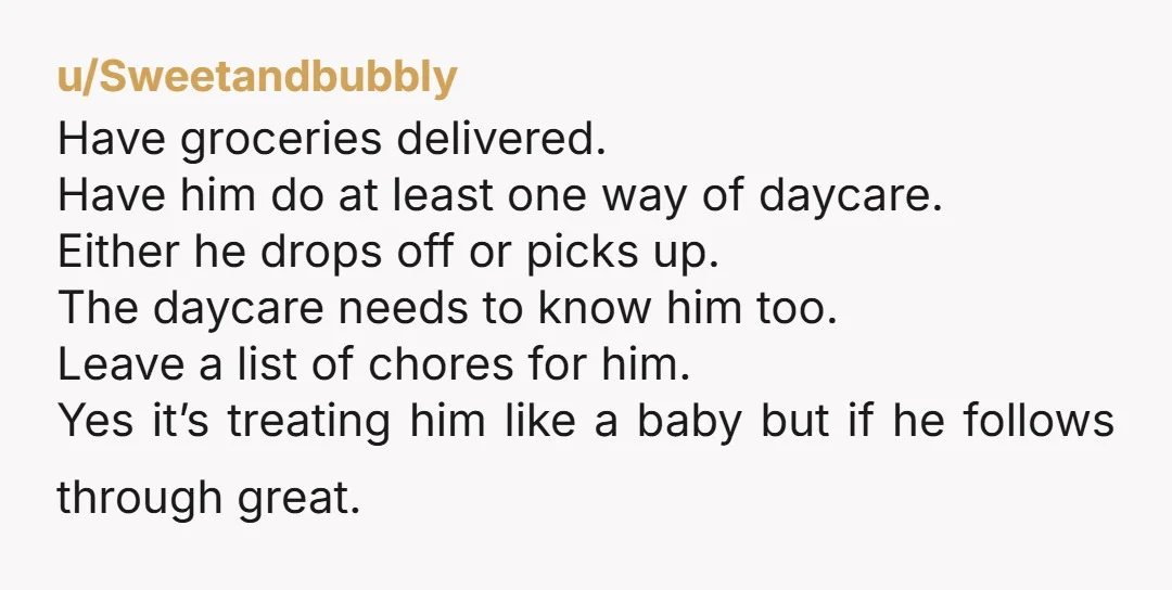 u/Spare_Butterfly_213 I suggest doing stuff only for you and the baby. Don't wash your husband's clothes. Don't fix his meals. Don't wash his dishes. If he complains, just tell him...