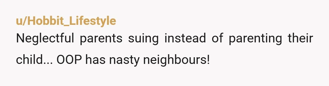 u/Hobbit_Lifestyle
Neglectful parents suing instead of parenting their child... OOP has nasty neighbours! 