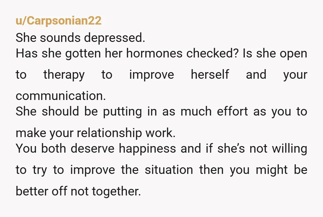 u/Carpsonian22 She sounds depressed. Has she gotten her hormones checked? Is she open to therapy to improve herself and your communication. She should be putting in as much effort as...