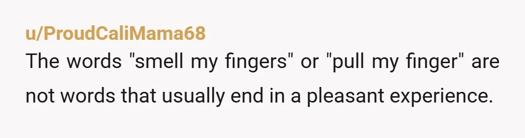 u/ProudCaliMama68
The words "smell my fingers" or "pull my finger" are not words that usually end in a pleasant experience.
