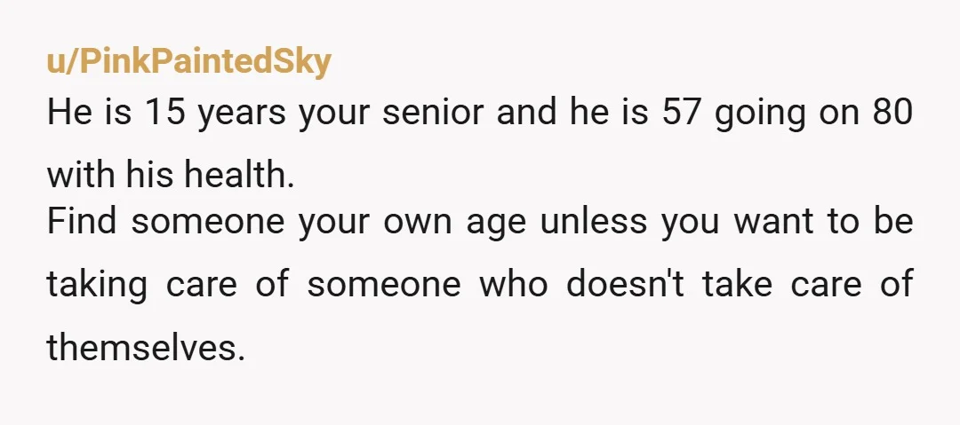u/PinkPaintedSky He is 15 years your senior and he is 57 going on 80 with his health. Find someone your own age unless you want to be taking care of...