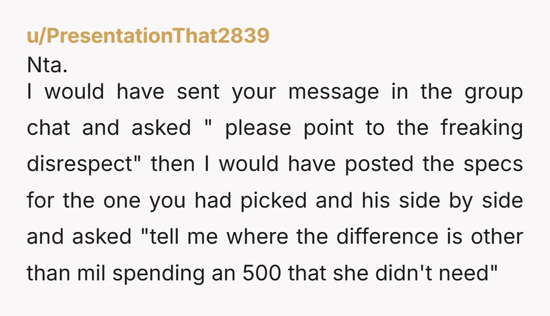 u/PresentationThat2839 Nta. I would have sent your message in the group chat and asked " please point to the freaking disrespect" then I would have posted the specs for the...