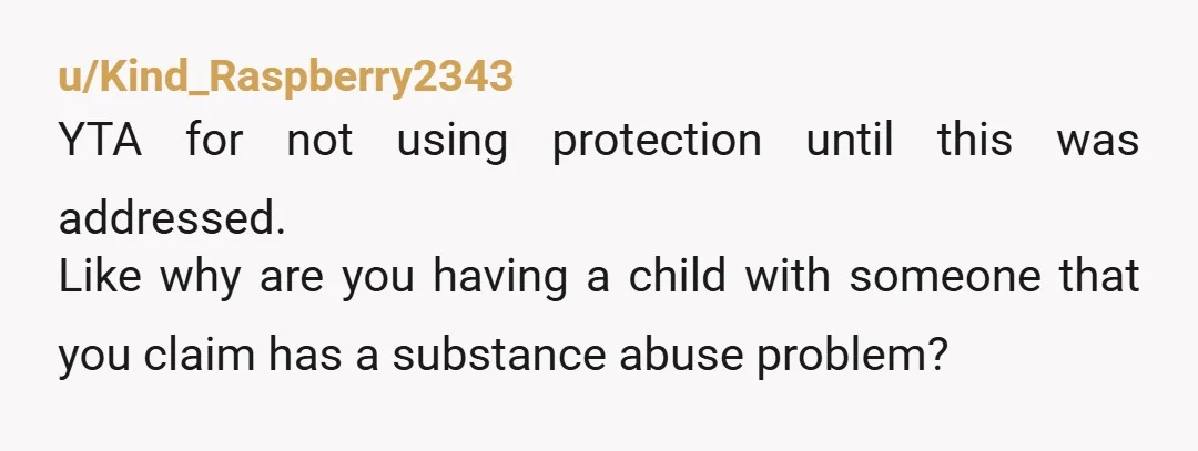 u/Kind_Raspberry2343
YTA for not using protection until this was addressed.
Like why are you having a child with someone that you claim has a substance abuse problem?