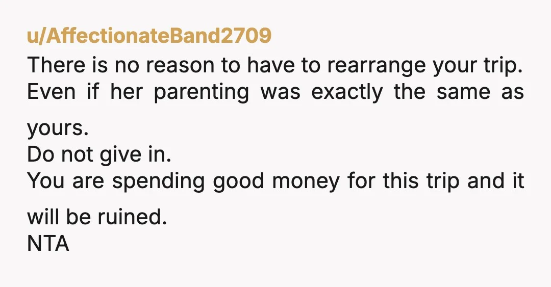u/AffectionateBand2709 There is no reason to have to rearrange your trip. Even if her parenting was exactly the same as yours. Do not give in. You are spending good money...