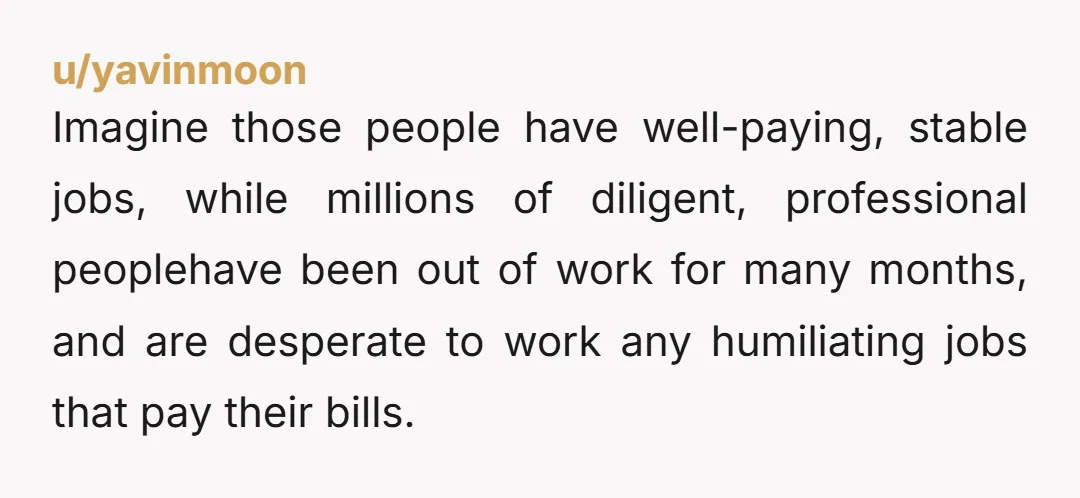 u/yavinmoon Imagine those people have well-paying, stable jobs, while millions of diligent, professional peoplehave been out of work for many months, and are desperate to work any humiliating jobs that...