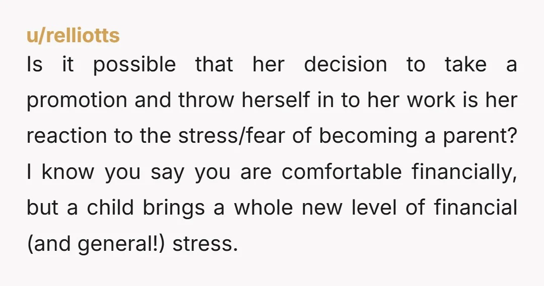 u/relliotts Is it possible that her decision to take a promotion and throw herself in to her work is her reaction to the stress/fear of becoming a parent? I know...