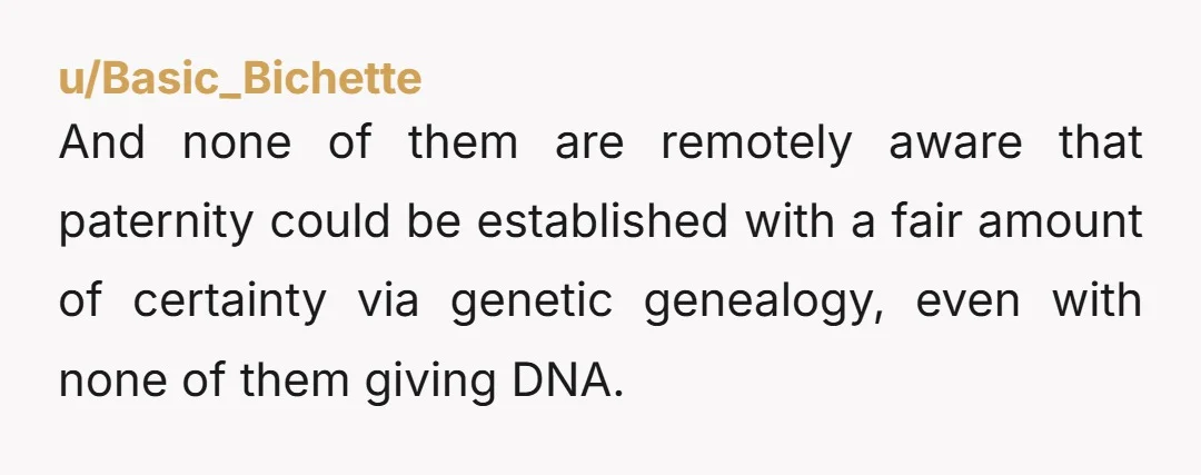 u/Basic_Bichette And none of them are remotely aware that paternity could be established with a fair amount of certainty via genetic genealogy, even with none of them giving DNA. It's...