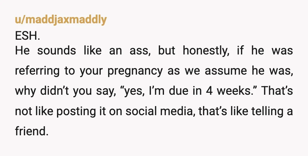 u/maddjaxmaddly ESH. He sounds like an ass, but honestly, if he was referring to your pregnancy as we assume he was, why didn’t you say, “yes, I’m due in 4...