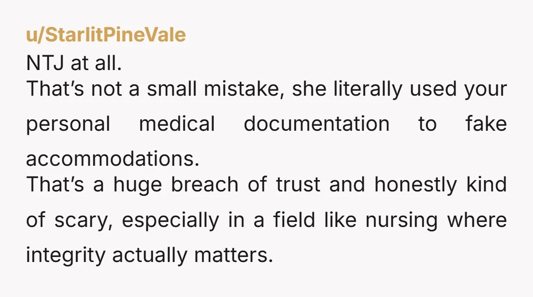 u/StarlitPineVale NTJ at all. That’s not a small mistake, she literally used your personal medical documentation to fake accommodations. That’s a huge breach of trust and honestly kind of scary,...