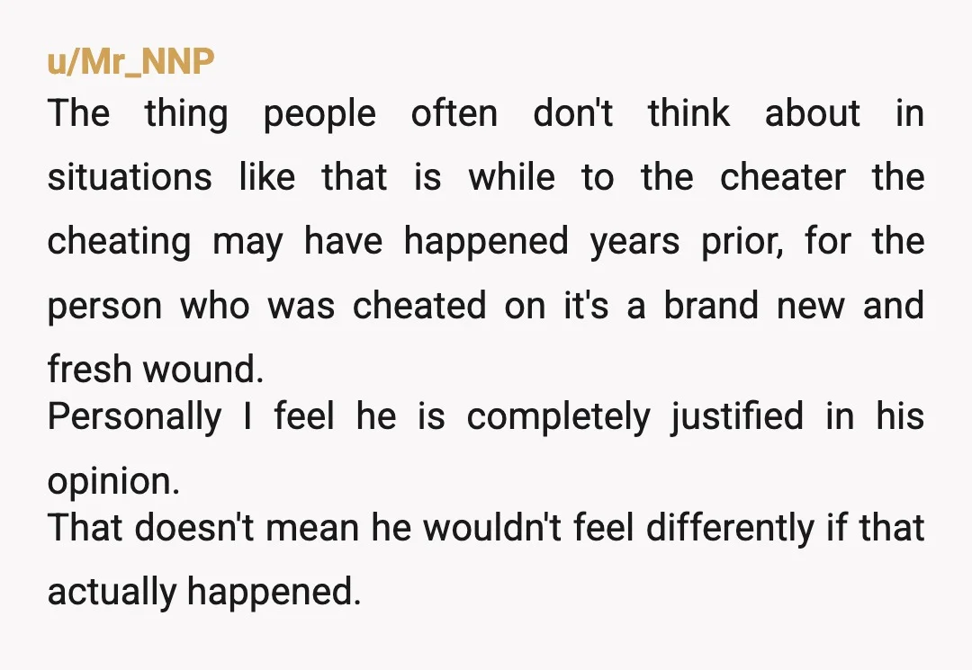 u/Mr_NNP The thing people often don't think about in situations like that is while to the cheater the cheating may have happened years prior, for the person who was cheated...