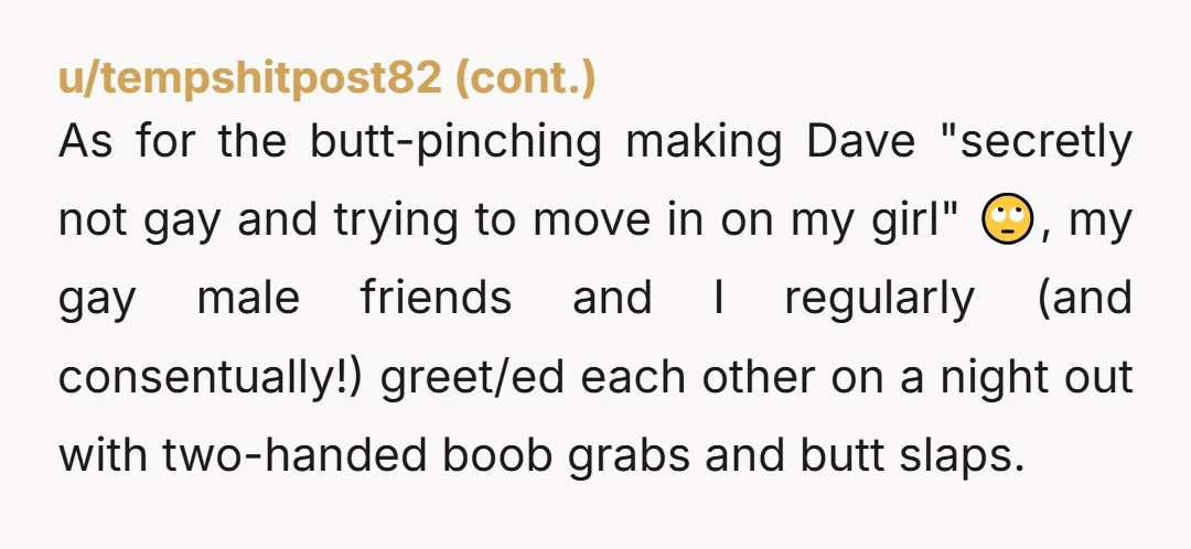 u/BrinkyStitches NTA. I actually have experienced handsy gay guys like this. It is "normal" to some, but for your girlfriend to disregard your feelings on the matter is wrong. You...