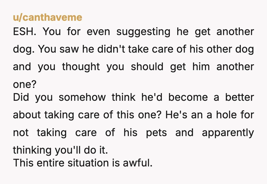 u/canthaveme ESH. You for even suggesting he get another dog. You saw he didn't take care of his other dog and you thought you should get him another one? Did you...