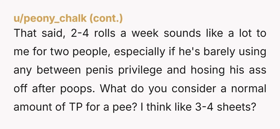 u/peoriagrace You're nicer than me. If My husband started micromanaging my TP use, I'd say no. If he kept complaining my use would go up. I'd use it for everything...